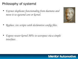 2
Philosophy of systemd
●
Extract duplicate functionality from daemons and 
move it to systemd core or kernel.
●
Replace /etc scripts with declarative config files.
●
Expose newer kernel APIs to userspace via a simple 
interface.
2
 