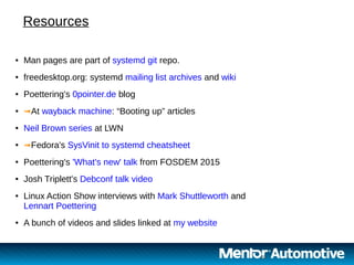 20 20
● Man pages are part of systemd git repo.
● freedesktop.org: systemd mailing list archives and wiki
● Poettering's 0pointer.de blog
● ➟At wayback machine: “Booting up” articles
● Neil Brown series at LWN
● ➟Fedora's SysVinit to systemd cheatsheet
● Poettering's 'What's new' talk from FOSDEM 2015
● Josh Triplett's Debconf talk video
● Linux Action Show interviews with Mark Shuttleworth and
Lennart Poettering
● A bunch of videos and slides linked at my website
Resources
 