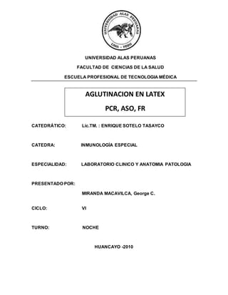 UNIVERSIDAD ALAS PERUANAS
FACULTAD DE CIENCIAS DE LA SALUD
ESCUELA PROFESIONAL DE TECNOLOGIA MÉDICA
CATEDRÁTICO: Lic.TM. : ENRIQUE SOTELO TASAYCO
CATEDRA: INMUNOLOGÍA ESPECIAL
ESPECIALIDAD: LABORATORIO CLINICO Y ANATOMIA PATOLOGIA
PRESENTADO POR:
MIRANDA MACAVILCA, George C.
CICLO: VI
TURNO: NOCHE
HUANCAYO -2010
AGLUTINACION EN LATEX
PCR, ASO, FR
 
