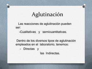 Aglutinación
Las reacciones de aglutinación pueden
ser:
-Cualitativas y semicuantitativas.
Dentro de los diversos tipos de aglutinación
empleados en el laboratorio, tenemos:
- Directas y
las Indirectas.
 