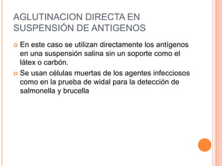 AGLUTINACION DIRECTA EN
SUSPENSIÓN DE ANTIGENOS
 En este caso se utilizan directamente los antígenos
  en una suspensión salina sin un soporte como el
  látex o carbón.
 Se usan células muertas de los agentes infecciosos
  como en la prueba de widal para la detección de
  salmonella y brucella
 
