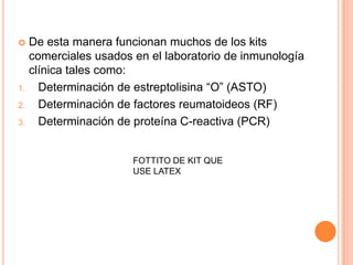     De esta manera funcionan muchos de los kits
     comerciales usados en el laboratorio de inmunología
     clínica tales como:
1.     Determinación de estreptolisina “O” (ASTO)
2.     Determinación de factores reumatoideos (RF)
3.     Determinación de proteína C-reactiva (PCR)


                        FOTTITO DE KIT QUE
                        USE LATEX
 