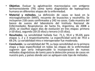 • Objetivo. Evaluar la aglutinación macroscópica con antígeno 
termorresistente (TR) como tamiz diagnóstico de leptospirosis 
humana en diferentes etapas de la enfermedad. 
• Material y métodos. La definición de casos se basó en la 
microaglutinación (MAT), recuento de leucocitos y neutrofilia. Se 
incluyeron 218 casos confirmados y 242 no casos. Cada muestra del 
banco de sueros del laboratorio del Instituto Nacional de 
Enfermedades Respiratorias de Santa Fe, Argentina, de 2008 a 
2010, se clasificó según días de evolución en tres etapas: primera 
(<10 días), segunda (10-25 días) y tercera (>25 días). 
• Resultados. La sensibilidad hallada fue: 71.1, 93.4 y 95.6% para 
etapas 1, 2 y 3 respectivamente. La especificidad varió de 79.0 a 
69.2%. La variabilidad intra e interoperador fue moderada. 
• Conclusión. La variabilidad del TR, su baja sensibilidad en la primera 
etapa y baja especificidad en todas las etapas de la enfermedad 
sugieren que sería indispensable la incorporación de nuevos 
métodos diagnósticos de tamiz para la detección precoz de casos en 
nuestro país, y países donde aún se apliquen este tipo de métodos. 
 