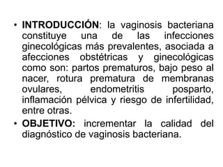• INTRODUCCIÓN: la vaginosis bacteriana 
constituye una de las infecciones 
ginecológicas más prevalentes, asociada a 
afecciones obstétricas y ginecológicas 
como son: partos prematuros, bajo peso al 
nacer, rotura prematura de membranas 
ovulares, endometritis posparto, 
inflamación pélvica y riesgo de infertilidad, 
entre otras. 
• OBJETIVO: incrementar la calidad del 
diagnóstico de vaginosis bacteriana. 
 