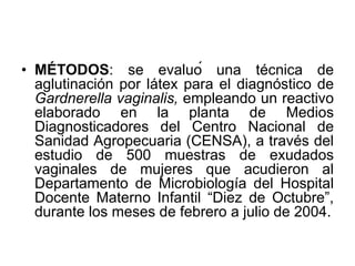 • MÉTODOS: se evaluó una técnica de 
aglutinación por látex para el diagnóstico de 
Gardnerella vaginalis, empleando un reactivo 
elaborado en la planta de Medios 
Diagnosticadores del Centro Nacional de 
Sanidad Agropecuaria (CENSA), a través del 
estudio de 500 muestras de exudados 
vaginales de mujeres que acudieron al 
Departamento de Microbiología del Hospital 
Docente Materno Infantil “Diez de Octubre”, 
durante los meses de febrero a julio de 2004. 
 