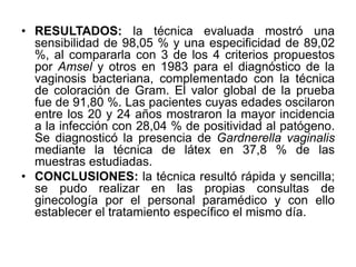 • RESULTADOS: la técnica evaluada mostró una 
sensibilidad de 98,05 % y una especificidad de 89,02 
%, al compararla con 3 de los 4 criterios propuestos 
por Amsel y otros en 1983 para el diagnóstico de la 
vaginosis bacteriana, complementado con la técnica 
de coloración de Gram. El valor global de la prueba 
fue de 91,80 %. Las pacientes cuyas edades oscilaron 
entre los 20 y 24 años mostraron la mayor incidencia 
a la infección con 28,04 % de positividad al patógeno. 
Se diagnosticó la presencia de Gardnerella vaginalis 
mediante la técnica de látex en 37,8 % de las 
muestras estudiadas. 
• CONCLUSIONES: la técnica resultó rápida y sencilla; 
se pudo realizar en las propias consultas de 
ginecología por el personal paramédico y con ello 
establecer el tratamiento específico el mismo día. 
 