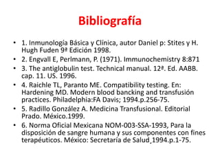 Bibliografía 
• 1. Inmunología Básica y Clínica, autor Daniel p: Stites y H. 
Hugh Fuden 9ª Edición 1998. 
• 2. Engvall E, Perlmann, P. (1971). Immunochemistry 8:871 
• 3. The antiglobulin test. Technical manual. 12ª. Ed. AABB. 
cap. 11. US. 1996. 
• 4. Raichle TL, Paranto ME. Compatibility testing. En: 
Hardening MD. Modern blood bancking and transfusión 
practices. Philadelphia:FA Davis; 1994.p.256-75. 
• 5. Radillo González A. Medicina Transfusional. Editorial 
Prado. México.1999. 
• 6. Norma Oficial Mexicana NOM-003-SSA-1993, Para la 
disposición de sangre humana y sus componentes con fines 
terapéuticos. México: Secretaría de Salud¸1994.p.1-75. 
