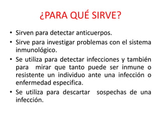 ¿PARA QUÉ SIRVE? 
• Sirven para detectar anticuerpos. 
• Sirve para investigar problemas con el sistema 
inmunológico. 
• Se utiliza para detectar infecciones y también 
para mirar que tanto puede ser inmune o 
resistente un individuo ante una infección o 
enfermedad especifica. 
• Se utiliza para descartar sospechas de una 
infección. 
 