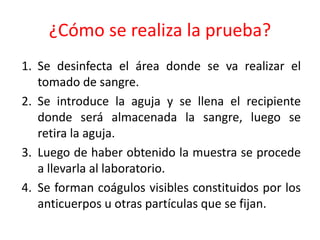 ¿Cómo se realiza la prueba? 
1. Se desinfecta el área donde se va realizar el 
tomado de sangre. 
2. Se introduce la aguja y se llena el recipiente 
donde será almacenada la sangre, luego se 
retira la aguja. 
3. Luego de haber obtenido la muestra se procede 
a llevarla al laboratorio. 
4. Se forman coágulos visibles constituidos por los 
anticuerpos u otras partículas que se fijan. 
 