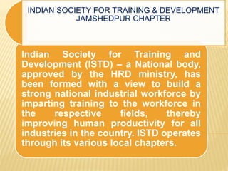 Indian Society for Training and
Development (ISTD) – a National body,
approved by the HRD ministry, has
been formed with a view to build a
strong national industrial workforce by
imparting training to the workforce in
the respective fields, thereby
improving human productivity for all
industries in the country. ISTD operates
through its various local chapters.
INDIAN SOCIETY FOR TRAINING & DEVELOPMENT
JAMSHEDPUR CHAPTER
 