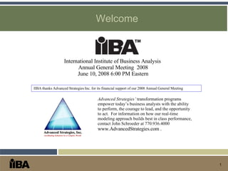 Welcome International Institute of Business Analysis  Annual General Meeting  2008 June 10, 2008 6:00 PM Eastern Advanced Strategies’  transformation programs empower today’s business analysts with the ability to perform, the courage to lead, and the opportunity to act.  For information on how our real-time modeling approach builds best in class performance, contact John Schroeder at 770.936.4000  www.AdvancedStrategies.com  . IIBA thanks Advanced Strategies Inc. for its financial support of our 2008 Annual General Meeting 