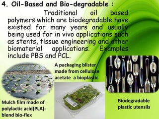4. Oil-Based and Bio-degradable :
Traditional oil based
polymers which are biodegradable have
existed for many years and usually
being used for in vivo applications such
as stents, tissue engineering and other
biomaterial applications. Examples
include PBS and PCL.
Mulch film made of
polylactic acid(PLA)-
blend bio-flex
A packaging blister
made from cellulose
acetate a bioplastic
Biodegradable
plastic utensils
 