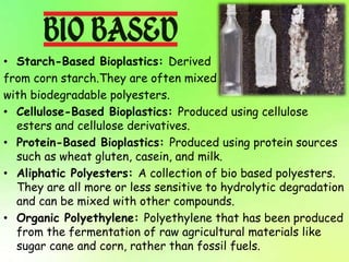 • Starch-Based Bioplastics: Derived
from corn starch.They are often mixed
with biodegradable polyesters.
• Cellulose-Based Bioplastics: Produced using cellulose
esters and cellulose derivatives.
• Protein-Based Bioplastics: Produced using protein sources
such as wheat gluten, casein, and milk.
• Aliphatic Polyesters: A collection of bio based polyesters.
They are all more or less sensitive to hydrolytic degradation
and can be mixed with other compounds.
• Organic Polyethylene: Polyethylene that has been produced
from the fermentation of raw agricultural materials like
sugar cane and corn, rather than fossil fuels.
 
