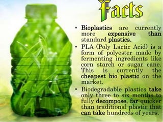 • Bioplastics are currently
more expensive than
standard plastics.
• PLA (Poly Lactic Acid) is a
form of polyester made by
fermenting ingredients like
corn starch or sugar cane.
This is currently the
cheapest bio plastic on the
market.
• Biodegradable plastics take
only three to six months to
fully decompose, far quicker
than traditional plastic that
can take hundreds of years.
 