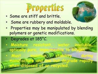 • Some are stiff and brittle.
• Some are rubbery and moldable.
• Properties may be manipulated by blending
polymers or genetic modifications.
• Degrades at 185°C.
• Moisture resistant, water insoluble,
optically pure, impermeable to oxygen.
• Must maintain stability during
manufacture and use but degrade rapidly
when disposed of or recycled.
 