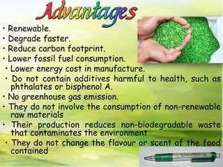 • Renewable.
• Degrade faster.
• Reduce carbon footprint.
• Lower fossil fuel consumption.
• Lower energy cost in manufacture.
• Do not contain additives harmful to health, such as
phthalates or bisphenol A.
• No greenhouse gas emission.
• They do not involve the consumption of non-renewable
raw materials
• Their production reduces non-biodegradable waste
that contaminates the environment
• They do not change the flavour or scent of the food
contained
 