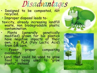 • Designed to be composted, not
recycled.
• Improper disposal leads to-
toxicity, already increasing landfill
waste, non biodegradable plastic
contamination.
• Plants (generally genetically
modified) grown for bio plastics
have negative impacts of their
own, e.g. PLA (Poly Lactic Acid)
from GM corn.
• Fewer proper composting
availability.
• Land that could be used to grow
food is being used to “grow
plastic” instead.
 