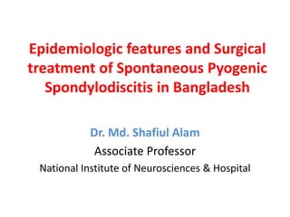 Epidemiologic features and Surgical
treatment of Spontaneous Pyogenic
Spondylodiscitis in Bangladesh
Dr. Md. Shafiul Alam
Associate Professor
National Institute of Neurosciences & Hospital
 
