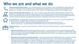 Who we are and what we do
Remote Generalist Advice Service – our remote generalist service (telephone, email and webchat) is delivered by our
team of 25 Volunteer Generalist Advisers and 3 paid Generalist Advisers who are supported by paid Advice Session
Supervisors. In 2020/21 our Generalist Adviser Team helped over 4,647 unique clients with over 12,637 issues.
Face to Face Generalist Advice Service – all 21 face-to-face locations were closed in March 2020 as a result of the
pandemic. From July 2021, working in partnership with Town and Parish Councils and community locations, a new
face-to-face generalist advice service is being rolled out across North Somerset. The new service will be delivered by
volunteer Generalist Advisers and paid Outreach advisers supported by paid Advice Session Supervisors.
In-reach Services - dedicated services delivered by paid Specialist Advisers to service users of partner organisations.
These services are available either in location or via remote access for:
• Weston General Hospital – Macmillan funded dedicated service for patients living with cancer
• Weston Court House – Legal Aid Agency funded dedicated service for people facing repossession
Dedicated Projects – we work in partnership with a number of local and national partners to deliver the following
services:
• Debt Free South West (funded by Money and Pension Service) – a partnership of 8 advice agencies delivering debt
advise across Gloucestershire, Bristol, BANES, North Somerset and South Somerset. In 2020-21 CANS helped 1,593
clients to manage a recorded £3.7 million of debt by negotiating with creditors, rescheduling payments, and writing
debts off through insolvency.
• Macmillan Cancer Support Income Maximisation – we work in partnership with Macmillan Cancer support to provide
advice and assistance to people living with cancer, their families and carers. These services are delivered by
dedicated advisers through face-to-face and telephone advice from locations to suit the client including home visits
and at Weston General Hospital. In 2020-21 we helped just under 616 clients through this project with recorded
outcomes of over £1.7 million in income gained through grant applications and benefit claims and through debts
 