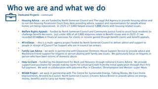 Who we are and what we do
Dedicated Projects – continued
• Housing Advice – we are funded by North Somerset Council and The Legal Aid Agency to provide housing advice and
to run the Housing Possession Court Duty desk providing advice, support and representation for people whose
homes are being repossessed. In 2020-21 CANS helped around 1,000 clients with housing related issues.
• Welfare Rights Appeals – funded by North Somerset Council and Community Justice Fund to assist local residents to
challenge benefit decisions. Just under 40% of all CANS enquiries relate to Benefit issues and in 2020-21 we
recorded £3 million in financial outcomes for clients in income gained through benefit claims and benefit appeals.
• #FirstSteps - this is a multi-agency project funded by North Somerset Council to deliver advice and support to
people in receipt of Council Tax Support who are in council tax arrears.
•
• Family Law Advice – we work in partnership with Gloucester Domestic Abuse Support Service to provide advice and
Mackenzie Friend support for litigants in person dealing with family law issues. We particularly focus on litigants in
person who have been victims of domestic abuse.
• Help to Claim – funded by the Department for Work and Pensions through national Citizens Advice. We provide
support and assistance for people making claims for Universal Credit from the initial application through their first
full payment. We work in collaboration with Jobcentre Plus in Clevedon, Shirehampton and Weston-super-Mare.
• WHAM Project – we work in partnership with The Centre for Sustainable Energy, Talking Money, We Care Home
Improvements, Bristol City Council, North Somerset Council, Citizens Advice Bristol to provide advice on energy,
money, benefits and to carry out home repairs.
 