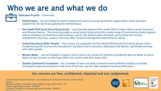 Who we are and what we do
Dedicated Projects – continued
• Settled Status – we are funded by North Somerset Council to provide generalist support (plus some specialist
support) for EU nationals applying for Settled Status.
• Pier Health PCN Social Prescribing Service – a partnership between Pier Health PCN, Citizens Advice North Somerset
and Alliance Homes. The service provides a social prescribing service for a wide range of community related support
with an emphasis on loneliness and isolation, and on the determinants of health, particularly low income,
employment, learning, support, housing, debt, financial management and domestic abuse.
• Social Prescribing (Older People) – This service sits alongside the Pier Health PCN Social Prescribing Service and is
funded by Quartet Community Foundation’s Catalyst Fund to provide a dedicated Link Worker specifically working
with older people.
• Wessex Water - we are funded to support clients access the variety of schemes provided by Wessex Water to assist
those on low incomes or who have fallen into arrears with their water bills.
• Quartet Community Foundation – for a number of years we have received Surviving Winter funding to provide
immediate financial assistance in the form of fuel top-ups for older people in financial difficulties.
Our services are free, confidential, impartial and non-judgmental.
Citizens Advice North Somerset is the trading name of North Somerset Citizens Advice
Bureau
Registered Office: 39 Oxford Street, Weston-super-Mare, BS23 1TN
Charity registration number: 1052967
Company Limited by Guarantee registered number: 2906303
 