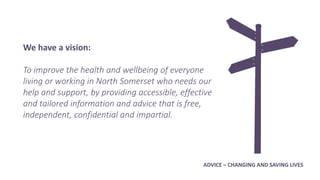 We have a vision:
To improve the health and wellbeing of everyone
living or working in North Somerset who needs our
help and support, by providing accessible, effective
and tailored information and advice that is free,
independent, confidential and impartial.
ADVICE – CHANGING AND SAVING LIVES
 
