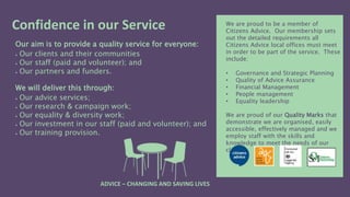 Our aim is to provide a quality service for everyone:
 Our clients and their communities
 Our staff (paid and volunteer); and
 Our partners and funders.
We will deliver this through:
 Our advice services;
 Our research & campaign work;
 Our equality & diversity work;
 Our investment in our staff (paid and volunteer); and
 Our training provision.
We are proud to be a member of
Citizens Advice. Our membership sets
out the detailed requirements all
Citizens Advice local offices must meet
in order to be part of the service. These
include:
• Governance and Strategic Planning
• Quality of Advice Assurance
• Financial Management
• People management
• Equality leadership
We are proud of our Quality Marks that
demonstrate we are organised, easily
accessible, effectively managed and we
employ staff with the skills and
knowledge to meet the needs of our
clients.
Confidence in our Service
ADVICE – CHANGING AND SAVING LIVES
 
