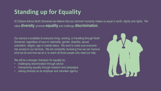 Standing up for Equality
At Citizens Advice North Somerset we believe that our common humanity makes us equal in worth, dignity and rights. We
value diversity, promote equality and challenge discrimination.
Our service is available to everyone living, working, or travelling through North
Somerset, regardless of race or nationality, gender, disability, sexual
orientation, religion, age or marital status. We want to make sure everyone
has access to our services. We are constantly reviewing how we can improve
what we do and how we do it, to reach all those people who need our help.
We will be a stronger champion for equality by:
• challenging discrimination through advice
• championing equality through research and campaigns
• valuing diversity as an employer and volunteer agency
 