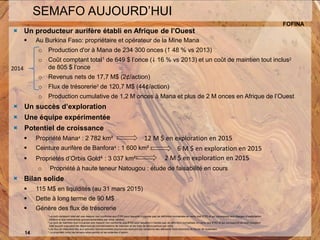 UNE TENEUR SUPÉRIEURE14
SEMAFO AUJOURD’HUI
FOFINA
 Un producteur aurifère établi en Afrique de l’Ouest
 Au Burkina Faso: propriétaire et opérateur de la Mine Mana
o Production d'or à Mana de 234 300 onces ( 48 % vs 2013)
o Coût comptant total1 de 649 $ l’once ( 16 % vs 2013) et un coût de maintien tout inclus2
de 805 $ l’once
o Revenus nets de 17,7 M$ (2¢/action)
o Flux de trésorerie3 de 120,7 M$ (44¢/action)
o Production cumulative de 1,2 M onces à Mana et plus de 2 M onces en Afrique de l’Ouest
 Un succès d’exploration
 Une équipe expérimentée
 Potentiel de croissance
 Propriété Mana4 : 2 782 km²
 Ceinture aurifère de Banfora4 : 1 600 km²
 Propriétés d’Orbis Gold4 : 3 037 km²
o Propriété à haute teneur Natougou : étude de faisabilité en cours
 Bilan solide
 115 M$ en liquidités (au 31 mars 2015)
 Dette à long terme de 90 M$
 Génère des flux de trésorerie
1 Le coût comptant total est une mesure non conforme aux IFRS pour laquelle il n’existe pas de définition normalisée en vertu des IFRS et qui correspond aux charges d’exploitation
minière et aux redevances gouvernementales par once vendue.
2 Le coût de maintien tout inclus est une mesure non conforme aux IFRS pour laquelle il n'existe pas de définition normalisée en vertu des IFRS et qui correspond au coût comptant
total auquel s'ajoutent les dépenses en immobilisations de maintien et les frais de découverture par once.
3 Les flux de trésorerie liés aux activités opérationnelles poursuivies excluent les variations des éléments hors trésorerie du fonds de roulement
4 La propriété inclut les terrains sous permis et les ententes d’option.14
12 M $ en exploration en 2015
6 M $ en exploration en 2015
2014
2 M $ en exploration en 2015
 