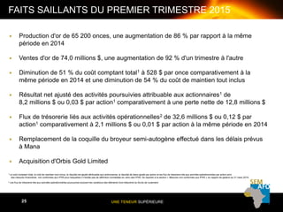 UNE TENEUR SUPÉRIEURE25
FAITS SAILLANTS DU PREMIER TRIMESTRE 2015
25
 Production d'or de 65 200 onces, une augmentation de 86 % par rapport à la même
période en 2014
 Ventes d'or de 74,0 millions $, une augmentation de 92 % d'un trimestre à l'autre
 Diminution de 51 % du coût comptant total1 à 528 $ par once comparativement à la
même période en 2014 et une diminution de 54 % du coût de maintien tout inclus
 Résultat net ajusté des activités poursuivies attribuable aux actionnaires1 de
8,2 millions $ ou 0,03 $ par action1 comparativement à une perte nette de 12,8 millions $
 Flux de trésorerie liés aux activités opérationnelles2 de 32,6 millions $ ou 0,12 $ par
action1 comparativement à 2,1 millions $ ou 0,01 $ par action à la même période en 2014
 Remplacement de la coquille du broyeur semi-autogène effectué dans les délais prévus
à Mana
 Acquisition d'Orbis Gold Limited
1 Le coût comptant total, le coût de maintien tout inclus, le résultat net ajusté attribuable aux actionnaires, le résultat de base ajusté par action et les flux de trésorerie liés aux activités opérationnelles par action sont
des mesures financières non conformes aux IFRS pour lesquelles il n'existe pas de définition normalisée en vertu des IFRS. Se reporter à la section « Mesures non conformes aux IFRS » du rapport de gestion au 31 mars 2015.
2 Les flux de trésorerie liés aux activités opérationnelles poursuivies excluent les variations des éléments hors trésorerie du fonds de roulement.
 