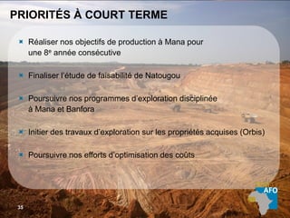 UNE TENEUR SUPÉRIEURE35
PRIORITÉS À COURT TERME
 Réaliser nos objectifs de production à Mana pour
une 8e année consécutive
 Finaliser l’étude de faisabilité de Natougou
 Poursuivre nos programmes d’exploration disciplinée
à Mana et Banfora
 Initier des travaux d’exploration sur les propriétés acquises (Orbis)
 Poursuivre nos efforts d’optimisation des coûts
35
 