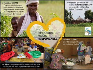 UNE TENEUR SUPÉRIEURE36
> Fondation SEMAFO
s’investit principalement
dans le développement de
programmes d’éducation et
de santé et dans les projets
générateurs de revenus
> SEMAFO s’est engagée à contribuer jusqu’à 2 % de
son résultat net pour soutenir Fondation SEMAFO
> Fondation SEMAFO :
une référence pour les autres
entreprises au Burkina Faso
EXPLOITATION
MINIÈRE
RESPONSABLE
> Les projets générateurs de
revenus de Fondation SEMAFO
ont généré 3,4 millions $ au
Burkina Faso depuis 2010
 