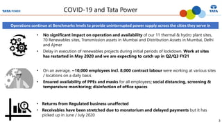3
COVID-19 and Tata Power
Operations continue at Benchmarks levels to provide uninterrupted power supply across the cities they serve in
• No significant impact on operation and availability of our 11 thermal & hydro plant sites,
70 Renewables sites, Transmission assets in Mumbai and Distribution Assets in Mumbai, Delhi
and Ajmer
• Delay in execution of renewables projects during initial periods of lockdown. Work at sites
has restarted in May 2020 and we are expecting to catch up in Q2/Q3 FY21
• Returns from Regulated business unaffected
• Receivables have been stretched due to moratorium and delayed payments but it has
picked up in June / July 2020
• On an average, ~10,000 employees incl. 8,000 contract labour were working at various sites
/ locations on a daily basis
• Ensured availability of PPEs and masks for all employees; social distancing, screening &
temperature monitoring; disinfection of office spaces
 