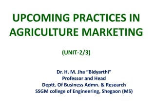 UPCOMING PRACTICES IN
AGRICULTURE MARKETING
(UNIT-2/3)
Dr. H. M. Jha “Bidyarthi”
Professor and Head
Deptt. Of Business Admn. & Research
SSGM college of Engineering, Shegaon (MS)
 