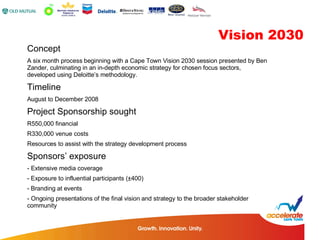 Concept A six month process beginning with a Cape Town Vision 2030 session presented by Ben Zander, culminating in an in-depth economic strategy for chosen focus sectors, developed using Deloitte’s methodology. Timeline August to December 2008 Project Sponsorship sought R550,000 financial  R330,000 venue costs Resources to assist with the strategy development process Sponsors’ exposure - Extensive media coverage Exposure to influential participants ( ±400) Branding at events - Ongoing presentations of the final vision and strategy to the broader stakeholder  community Vision 2030 