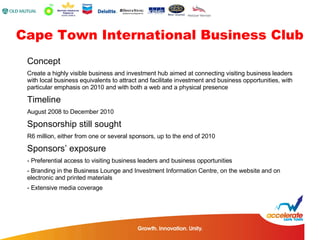 Concept Create a highly visible business and investment hub aimed at connecting visiting business leaders with local business equivalents to attract and facilitate investment and business opportunities, with particular emphasis on 2010 and with both a web and a physical presence Timeline August 2008 to December 2010 Sponsorship still sought R6 million, either from one or several sponsors, up to the end of 2010 Sponsors’ exposure - Preferential access to visiting business leaders and business opportunities - Branding in the Business Lounge and Investment Information Centre, on the website and on  electronic and printed materials - Extensive media coverage Cape Town International Business Club 