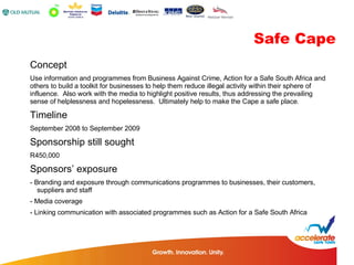Concept Use information and programmes from Business Against Crime, Action for a Safe South Africa and others to build a toolkit for businesses to help them reduce illegal activity within their sphere of influence.  Also work with the media to highlight positive results, thus addressing the prevailing sense of helplessness and hopelessness.  Ultimately help to make the Cape a safe place. Timeline September 2008 to September 2009 Sponsorship still sought R450,000 Sponsors’ exposure - Branding and exposure through communications programmes to businesses, their customers,  suppliers and staff - Media coverage - Linking communication with associated programmes such as Action for a Safe South Africa Safe Cape 