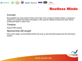 Concept Bring together the most creative minds in the Cape, from a range of creative sectors, to propose a solution to a problem that seems intractable; in this case the inability to attract and retain African professional talent in Cape Town. Timeline August 2008 ongoing Sponsorship still sought None at this stage, but the Restless Minds will come up with potential programmes that will require support. Restless Minds 