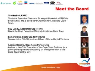 Tim Bashall, KPMG Tim is the Executive Director of Strategy & Markets for KPMG in South Africa.  He is also Board Chairman for Accelerate Cape Town.  Guy Lundy, Accelerate Cape Town Guy is the Chief Executive Officer of Accelerate Cape Town  Samora Biko, Circle Capital Ventures  Samora is the Chief Operations Officer of Circle Capital Ventures  Andrew Boraine, Cape Town Partnership  Andrew is the Chief Executive of the Cape Town Partnership, a public-private partnership focusing on the regeneration of the Cape Town Central City.  Meet the Board 
