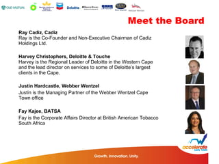 Ray Cadiz, Cadiz  Ray is the Co-Founder and Non-Executive Chairman of Cadiz Holdings Ltd.  Harvey Christophers, Deloitte & Touche  Harvey is the Regional Leader of Deloitte in the Western Cape and the lead director on services to some of Deloitte’s largest clients in the Cape.  Justin Hardcastle, Webber Wentzel Justin is the Managing Partner of the Webber Wentzel Cape Town office Fay Kajee, BATSA Fay is the Corporate Affairs Director at British American Tobacco South Africa Meet the Board 