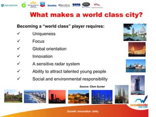What makes a world class city? Becoming a “world class” player requires: Uniqueness Focus Global orientation Innovation A sensitive radar system Ability to attract talented young people Social and environmental responsibility Source: Clem Sunter 