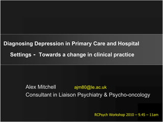 Diagnosing Depression in Primary Care and Hospital

  Settings - Towards a change in clinical practice




        Alex Mitchell       ajm80@le.ac.uk
        Consultant in Liaison Psychiatry & Psycho-oncology


                                   RCPsych Workshop 2010 – 9.45 – 11am
 
