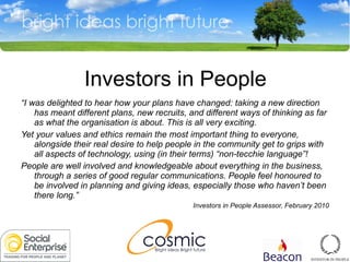 Investors in People “ I was delighted to hear how your plans have changed: taking a new direction has meant different plans, new recruits, and different ways of thinking as far as what the organisation is about. This is all very exciting. Yet your values and ethics remain the most important thing to everyone, alongside their real desire to help people in the community get to grips with all aspects of technology, using (in their terms) “non-tecchie language”! People are well involved and knowledgeable about everything in the business, through a series of good regular communications. People feel honoured to be involved in planning and giving ideas, especially those who haven’t been there long.” Investors in People Assessor, February 2010 