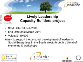 Lively Leadership  Capacity Builders project   Start Date 1st Feb 2009  End Date 31st March 2011  Value: £140,000  Aim – to support the personal development of leaders in Social Enterprises in the South West, through a blend of mentoring & workshops 