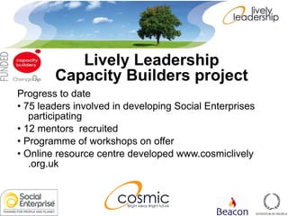 Progress to date •  75 leaders involved in developing Social Enterprises participating •  12 mentors  recruited •  Programme of workshops on offer •  Online resource centre developed www.cosmiclively .org.uk Lively Leadership  Capacity Builders project   