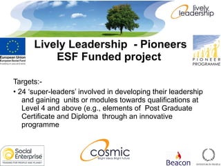 Targets:- •  24 ‘super-leaders’ involved in developing their leadership and gaining  units or modules towards qualifications at Level 4 and above (e.g., elements of  Post Graduate Certificate and Diploma  through an innovative programme  Lively Leadership  - Pioneers ESF Funded project   