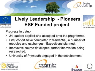 Progress to date:- 24 leaders applied and accepted onto the programme. First cohort have completed 2 residential, a number of modules and exchanges.  Expeditions planned. Innovative course developed, further innovation being researched. University of Plymouth engaged in the development Lively Leadership  - Pioneers ESF Funded project   