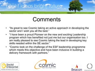 Comments  “ Its great to see Cosmic taking an active approach in developing the sector and I wish you all the best.” “ I have been a proud Pioneer on the new and exciting Leadership program which has benefited not just me but our organisation too. I am really pleased to see Cosmic taking the lead in developing key skills needed within the SE sector.” “ Cosmic took on the challenge of the ESF leadership programme which meets this objective and have been inclusive in building a delivery framework with partners.” 