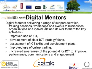 Digital Mentors Digital Mentors delivering a range of support activities, training sessions, workshops and events to businesses, organisations and individuals and deliver to them the key activities:- improved use of ICT,  development of clear ICT strategy/plans,  assessment of ICT skills and development plans, improved use of online trading, increased awareness of the potential for ICT to  improve performance, communications and engagement  