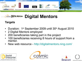 Digital Mentors Targets Duration:  1 st  September 2009 until 30 th  August 2010 2 Digital Mentors employed 200 beneficiaries taking part in the project 100 beneficiaries receiving 8 hours of support from a mentor. New web resource -  http://digitalmentors.ning.com/ 